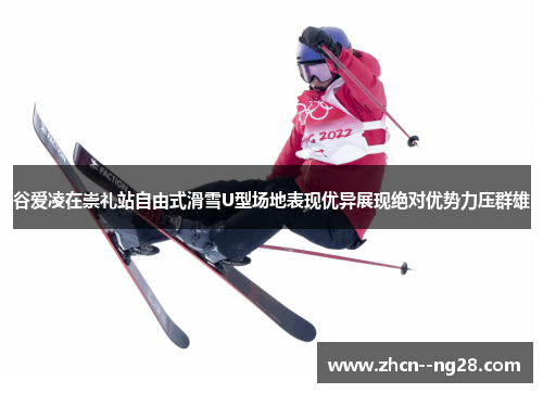 谷爱凌在崇礼站自由式滑雪U型场地表现优异展现绝对优势力压群雄 谷爱凌在崇礼站自由式滑雪U型场地表现优异展现绝对优势力压群雄