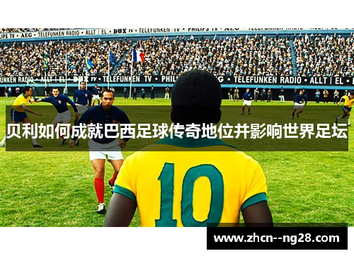 贝利如何成就巴西足球传奇地位并影响世界足坛 贝利如何成就巴西足球传奇地位并影响世界足坛
