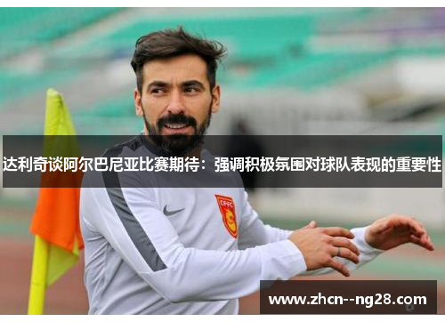 达利奇谈阿尔巴尼亚比赛期待：强调积极氛围对球队表现的重要性