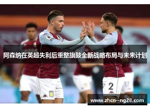 阿森纳在英超失利后重整旗鼓全新战略布局与未来计划 阿森纳在英超失利后重整旗鼓全新战略布局与未来计划