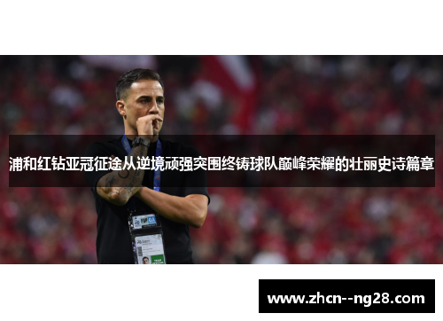 浦和红钻亚冠征途从逆境顽强突围终铸球队巅峰荣耀的壮丽史诗篇章