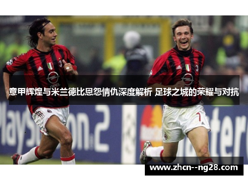 意甲辉煌与米兰德比恩怨情仇深度解析 足球之城的荣耀与对抗