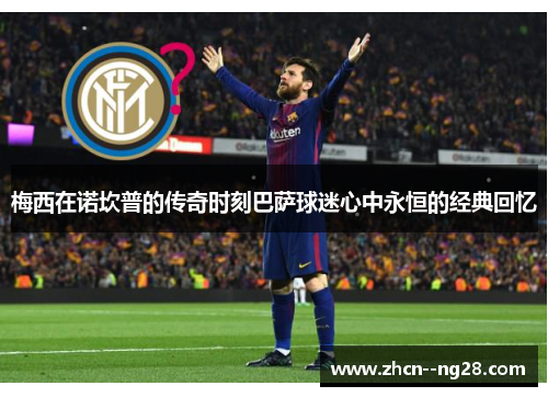 梅西在诺坎普的传奇时刻巴萨球迷心中永恒的经典回忆 梅西在诺坎普的传奇时刻巴萨球迷心中永恒的经典回忆