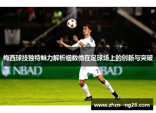 梅西球技独特魅力解析细数他在足球场上的创新与突破