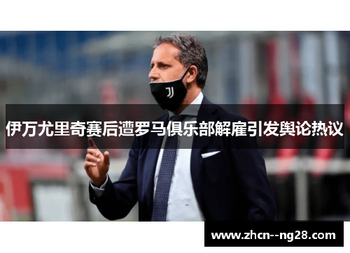 伊万尤里奇赛后遭罗马俱乐部解雇引发舆论热议