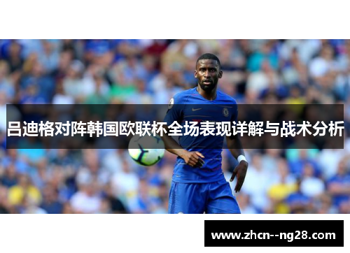 吕迪格对阵韩国欧联杯全场表现详解与战术分析 吕迪格对阵韩国欧联杯全场表现详解与战术分析