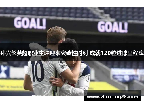 孙兴慜英超职业生涯迎来突破性时刻 成就120粒进球里程碑 孙兴慜英超职业生涯迎来突破性时刻 成就120粒进球里程碑