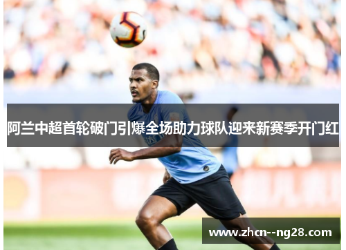 阿兰中超首轮破门引爆全场助力球队迎来新赛季开门红