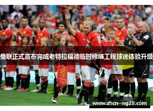 曼联正式宣布完成老特拉福德临时修缮工程球迷体验升级 曼联正式宣布完成老特拉福德临时修缮工程球迷体验升级